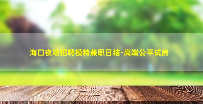 海口夜场招聘模特兼职日结-高端公平试房